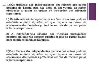 +1.a)Os tribunais são independentes em relação aos outros
poderes do Estado, mas não entre si, em virtude de serem
obrigados a acatar as ordens ou instruções dos tribunais
superiores;
b) Os tribunais são independentes em face dos outros poderes
estaduais e entre si, salvo no que respeita ao dever de
acatamento das decisões proferidas em via de recurso pelos
tribunais superiores;
c) A independência externa dos tribunais portugueses
consiste em eles não estarem sujeitos às leis de outros países,
nem ao direito da União Europeia.
b)Os tribunais são independentes em face dos outros poderes
estaduais e entre si, salvo no que respeita ao dever de
acatamento das decisões proferidas em via de recurso pelos
tribunais superiores.
 