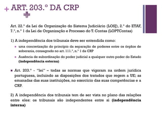 + ART. 203.º DA CRP
Art. 22.º da Lei de Organização do Sistema Judiciário (LOSJ), 2.º do ETAF,
7.º, n.º 1 da Lei de Organização e Processo do T. Contas (LOPTContas)
1) A independência dos tribunais deve ser entendida como:
n uma concretização do princípio da separação de poderes entre os órgãos de
soberania, consagrado no art. 111.º, n.º 1 da CRP
n Ausência de subordinação do poder judicial a qualquer outro poder do Estado
(independência externa)
n Art. 203.º - “lei” – todas as normas que vigoram na ordem jurídica
portuguesa, incluindo as disposições dos tratados que regem a UE; as
emanadas das suas instituições, no exercício das suas competências e a
CRP.
2) A independência dos tribunais tem de ser vista no plano das relações
entre eles: os tribunais são independentes entre si (independência
interna)
 