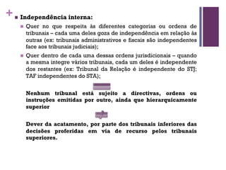 +n Independência interna:
n Quer no que respeita às diferentes categorias ou ordens de
tribunais – cada uma deles goza de independência em relação às
outras (ex: tribunais administrativos e fiscais são independentes
face aos tribunais judiciais);
n Quer dentro de cada uma dessas ordens jurisdicionais – quando
a mesma integre vários tribunais, cada um deles é independente
dos restantes (ex: Tribunal da Relação é independente do STJ;
TAF independentes do STA);
Nenhum tribunal está sujeito a directivas, ordens ou
instruções emitidas por outro, ainda que hierarquicamente
superior
Dever da acatamento, por parte dos tribunais inferiores das
decisões proferidas em via de recurso pelos tribunais
superiores.
 