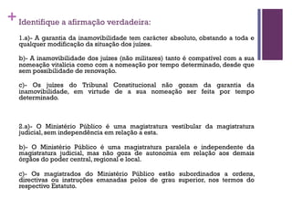 +Identifique a afirmação verdadeira:
1.a)- A garantia da inamovibilidade tem carácter absoluto, obstando a toda e
qualquer modificação da situação dos juízes.
b)- A inamovibilidade dos juízes (não militares) tanto é compatível com a sua
nomeação vitalícia como com a nomeação por tempo determinado, desde que
sem possibilidade de renovação.
c)- Os juízes do Tribunal Constitucional não gozam da garantia da
inamovibilidade, em virtude de a sua nomeação ser feita por tempo
determinado.
2.a)- O Ministério Público é uma magistratura vestibular da magistratura
judicial, sem independência em relação a esta.
b)- O Ministério Público é uma magistratura paralela e independente da
magistratura judicial, mas não goza de autonomia em relação aos demais
órgãos do poder central, regional e local.
c)- Os magistrados do Ministério Público estão subordinados a ordens,
directivas ou instruções emanadas pelos de grau superior, nos termos do
respectivo Estatuto.
 