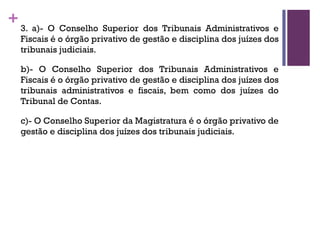+3. a)- O Conselho Superior dos Tribunais Administrativos e
Fiscais é o órgão privativo de gestão e disciplina dos juízes dos
tribunais judiciais.
b)- O Conselho Superior dos Tribunais Administrativos e
Fiscais é o órgão privativo de gestão e disciplina dos juízes dos
tribunais administrativos e fiscais, bem como dos juízes do
Tribunal de Contas.
c)- O Conselho Superior da Magistratura é o órgão privativo de
gestão e disciplina dos juízes dos tribunais judiciais.
 