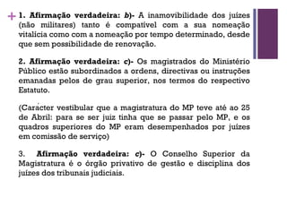 +1. Afirmação verdadeira: b)- A inamovibilidade dos juízes
(não militares) tanto é compatível com a sua nomeação
vitalícia como com a nomeação por tempo determinado, desde
que sem possibilidade de renovação.
2. Afirmação verdadeira: c)- Os magistrados do Ministério
Público estão subordinados a ordens, directivas ou instruções
emanadas pelos de grau superior, nos termos do respectivo
Estatuto.
(Carácter vestibular que a magistratura do MP teve até ao 25
de Abril: para se ser juiz tinha que se passar pelo MP, e os
quadros superiores do MP eram desempenhados por juízes
em comissão de serviço)
3. Afirmação verdadeira: c)- O Conselho Superior da
Magistratura é o órgão privativo de gestão e disciplina dos
juízes dos tribunais judiciais.
 