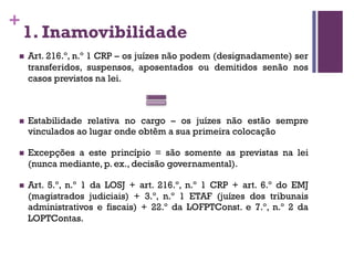 +
1. Inamovibilidade
n Art. 216.º, n.º 1 CRP – os juízes não podem (designadamente) ser
transferidos, suspensos, aposentados ou demitidos senão nos
casos previstos na lei.
n Estabilidade relativa no cargo – os juízes não estão sempre
vinculados ao lugar onde obtêm a sua primeira colocação
n Excepções a este princípio = são somente as previstas na lei
(nunca mediante, p. ex., decisão governamental).
n Art. 5.º, n.º 1 da LOSJ + art. 216.º, n.º 1 CRP + art. 6.º do EMJ
(magistrados judiciais) + 3.º, n.º 1 ETAF (juízes dos tribunais
administrativos e fiscais) + 22.º da LOFPTConst. e 7.º, n.º 2 da
LOPTContas.
 