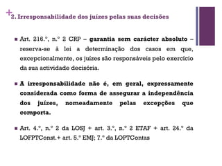 +2. Irresponsabilidade dos juízes pelas suas decisões
n Art. 216.º, n.º 2 CRP – garantia sem carácter absoluto –
reserva-se à lei a determinação dos casos em que,
excepcionalmente, os juízes são responsáveis pelo exercício
da sua actividade decisória.
n A irresponsabilidade não é, em geral, expressamente
considerada como forma de assegurar a independência
dos juízes, nomeadamente pelas excepções que
comporta.
n Art. 4.º, n.º 2 da LOSJ + art. 3.º, n.º 2 ETAF + art. 24.º da
LOFPTConst.+ art. 5.º EMJ; 7.º da LOPTContas
 