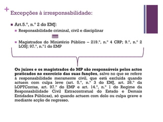 +Excepções à irresponsabilidade:
n Art.5.º, n.º 2 do EMJ:
n Responsabilidade criminal, civil e disciplinar
n Magistrados do Ministério Público – 219.º, n.º 4 CRP; 9.º, n.º 2
LOSJ; 97.º, n.º1 do EMP
Os juízes e os magistrados do MP são responsáveis pelos actos
praticados no exercício das suas funções, salvo no que se refere
à responsabilidade meramente civil, que está excluída quando
actuem com culpa leve (art. 5.º, n.º 3 do EMJ, art. 26.º da
LOPTContas, art. 97.º do EMP e art. 14.º, n.º 1 do Regime da
Responsabilidade Civil Extracontratual do Estado e Demais
Entidades Públicas), só quando actuem com dolo ou culpa grave e
mediante acção de regresso.
 