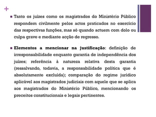 +
n Tanto os juízes como os magistrados do Ministério Público
respondem civilmente pelos actos praticados no exercício
das respectivas funções, mas só quando actuem com dolo ou
culpa grave e mediante acção de regresso.
n Elementos a mencionar na justificação: definição de
irresponsabilidade enquanto garantia de independência dos
juízes; referência à natureza relativa desta garantia
(ressalvando, todavia, a responsabilidade política que é
absolutamente excluída); comparação do regime jurídico
aplicável aos magistrados judiciais com aquele que se aplica
aos magistrados do Ministério Público, mencionando os
preceitos constitucionais e legais pertinentes.
 