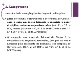 +3. Autogoverno
= existência de um órgão privativo de gestão e disciplina
n Juízes do Tribunal Constitucional e do Tribunal de Contas –
cabe a cada um destes tribunais o exercício o poder
disciplinar sobre os respectivos juízes [art. 6.º, n.º 3 da
LOSJ remete para o art. 25.º, n.º 1 da LOFPTConst. e arts. 7.º,
n.º 2, 25.º e 75.º, al. e) da LOPTContas]
n A nomeação dos juízes do Tribunal de Contas é da
competência do respectivo Presidente, que, por sua vez, é
nomeado pelo Presidente da República, sob proposta do
Governo (art. 133.º, al. m) CRP e art. 74.º, n.º 1, al. j) da
LOPTContas).
 