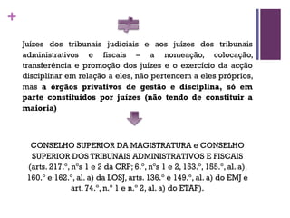 +
Juízes dos tribunais judiciais e aos juízes dos tribunais
administrativos e fiscais – a nomeação, colocação,
transferência e promoção dos juízes e o exercício da acção
disciplinar em relação a eles, não pertencem a eles próprios,
mas a órgãos privativos de gestão e disciplina, só em
parte constituídos por juízes (não tendo de constituir a
maioria)
CONSELHO SUPERIOR DA MAGISTRATURA e CONSELHO
SUPERIOR DOS TRIBUNAIS ADMINISTRATIVOS E FISCAIS
(arts. 217.º, nºs 1 e 2 da CRP; 6.º, nºs 1 e 2, 153.º, 155.º, al. a),
160.º e 162.º, al. a) da LOSJ, arts. 136.º e 149.º, al. a) do EMJ e
art. 74.º, n.º 1 e n.º 2, al. a) do ETAF).
 