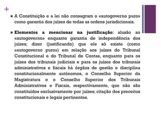 +
n A Constituição e a lei não consagram o «autogoverno puro»
como garantia dos juízes de todas as ordens jurisdicionais.
n Elementos a mencionar na justificação: alusão ao
«autogoverno» enquanto garantia de independência dos
juízes; dizer (justificando) que ele só existe (como
«autogoverno puro») em relação aos juízes do Tribunal
Constitucional e do Tribunal de Contas, enquanto para os
juízes dos tribunais judiciais e para os juízes dos tribunais
administrativos e fiscais há órgãos de gestão e disciplina
constitucionalmente autónomos, o Conselho Superior da
Magistratura e o Conselho Superior dos Tribunais
Administrativos e Fiscais, respectivamente, que não são
constituídos exclusivamente por juízes; citação dos preceitos
constitucionais e legais pertinentes.
 