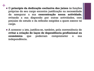 +n O princípio da dedicação exclusiva dos juízes às funções
próprias do seu cargo encontra justificação na necessidade
de assegurar a sua concentração nessa actividade,
evitando a sua dispersão por outras actividades, com
prejuízo do estudo e da reflexão exigidos a quem exerce tal
cargo.
n A acrescer a isto, justifica-se, também, pela conveniência de
evitar a criação de laços de dependência profissional ou
económica que poderiam comprometer a sua
independência.
 