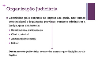 +
Organização Judiciária
n Constituída pelo conjunto de órgãos aos quais, nos termos
constitucional e legalmente previstos, compete administrar a
justiça, quer em matéria:
n Constitucional ou financeira
n Cível e criminal
n Administrativa e fiscal
n Militar
Ordenamento judiciário: acervo das normas que disciplinam tais
órgãos
 