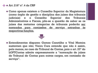 +n Art. 216º nº. 4 da CRP
n Como apenas existem o Conselho Superior da Magistratura
(como órgão de gestão e disciplina dos juízes dos tribunais
judiciais) e o Conselho Superior dos Tribunais
Administrativos e Fiscais, põe-se a questão de saber se os
juízes das restantes categorias de tribunais poderão ser
nomeados para comissões de serviço estranhas às
respectivas funções.
n Entendimentos díspares: Gomes Canotilho e Vital Moreira
sustentam que não; Vieira Cura entende que não é assim,
pelo menos, no caso do Tribunal de Contas, pois o art. 23º do
LOPTContas admite expressamente a “nomeação de juízes
do Tribunal de Contas para outros cargos, em comissão de
serviço”.
 