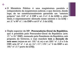 +
n O Ministério Público é uma magistratura paralela e
independente da magistratura judicial, o que decorre, desde
logo, de ter constitucionalmente garantido um “estatuto
próprio” (art. 219º nº. 2 CRP e art. 3 nº. 2 da LOSJ) e, além
disso, é expressamente afirmado nesse estatuto e na LOSJ –
art. 3.º e 96º nº. 1 do EMP e art 9º nº. 3 da LOSJ.
n Órgão superior do MP: Procuradoria–Geral da República,
que é presidida pelo Procurador-Geral da República (arts.
17.º e 19.º EMP), nomeado pelo Presidente da República, sob
proposta do Governo, e cujo mandato tem a duração de
seis anos (vejam-se art. 133.º al. m) e art. 220.º nº. 1,2 e 3 da
CRP; arts.12º nº. 1 al. a); 14.º; 17.º; 175.º, n.º 2 do EMP e art.
165.º nº. 2 1ª parte do LOSJ).
 