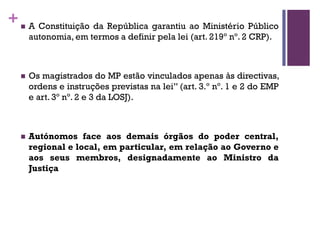 +n A Constituição da República garantiu ao Ministério Público
autonomia, em termos a definir pela lei (art. 219º nº. 2 CRP).
n Os magistrados do MP estão vinculados apenas às directivas,
ordens e instruções previstas na lei” (art. 3.º nº. 1 e 2 do EMP
e art. 3º nº. 2 e 3 da LOSJ).
n Autónomos face aos demais órgãos do poder central,
regional e local, em particular, em relação ao Governo e
aos seus membros, designadamente ao Ministro da
Justiça
 