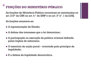 +FUNÇÕES DO MINISTÉRIO PÚBLICO
As funções do Ministério Público encontram-se sintetizadas no
art. 219º da CRP, no art. 4.º do EMP e no art. 3º nº. 1 da LOSJ.
As funções resumem-se:
n A representação do Estado;
n A defesa dos interesses que a lei determinar;
n A participação na execução da política criminal definida
pelos órgãos de soberania;
n O exercício da acção penal – orientado pelo princípio da
legalidade;
n E a defesa da legalidade democrática.
 