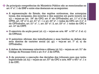 +As principais competências do Ministério Público são as mencionadas no
art. 4º nº. 1 do EMP e entre elas destacam-se as seguintes:
n A representação do Estado, das regiões autónomas, das autarquias
locais, dos incapazes, dos incertos e dos ausentes em parte incerta (al.
a)) – vejam-se art. 24º do CPC; art. 6º do CPTrabalho, art. 11º nº.2 do
CPTA, art. 18º nº.3, art. 21º nº. 1 e art. 23º nº. 1 todos do CPC, art. 2 nº. 2
do CPTrabalho, art. 21º nº. 1, art. 22º nº. 2, art. 23º nº. 1 todos do CPC e
art. 14º do CPPT.
n O exercício da acção penal (al. c)) – vejam-se arts. 48º e 53º nº. 2 al. c)
do CPPenal;
n O patrocínio oficioso dos trabalhadores e suas famílias na defesa dos
seus direitos de carácter social (al. g)) – veja-se art. 7º al. a) do
CPTrabalho;
n A defesa de interesses colectivos e difusos (al. h)) – vejam-se art. 31º do
Código de Processo Civil e art. 9 nº. 2 do CPTA;
n A de promover a execução das decisões dos tribunais para que tenha
legitimidade (al. k)) – vejam-se art. 57º do CPC e arts. 469º e 491º nº. 1 e
2 do CPP;
 