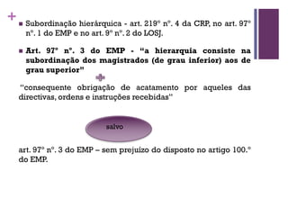 +n Subordinação hierárquica - art. 219º nº. 4 da CRP, no art. 97º
nº. 1 do EMP e no art. 9º nº. 2 do LOSJ.
n Art. 97º nº. 3 do EMP - “a hierarquia consiste na
subordinação dos magistrados (de grau inferior) aos de
grau superior”
“consequente obrigação de acatamento por aqueles das
directivas, ordens e instruções recebidas”
art. 97º nº. 3 do EMP – sem prejuízo do disposto no artigo 100.º
do EMP.
salvo
 