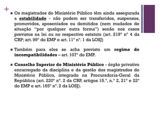 +n Os magistrados do Ministério Público têm ainda assegurada
a estabilidade - não podem ser transferidos, suspensos,
promovidos, aposentados ou demitidos (nem mudados de
situação “por qualquer outra forma”) senão nos casos
previstos na lei ou no respectivo estatuto (art. 219º nº 4 da
CRP; art. 99º do EMP e art. 11º nº. 1 da LOSJ)
n Também para eles se acha previsto um regime de
incompatibilidades – art. 107º do EMP.
n Conselho Superior do Ministério Público - órgão privativo
encarregado da disciplina e da gestão dos magistrados do
Ministério Público, integrado na Procuradoria-Geral da
República (art. 220º nº. 2 da CRP, artigos 15.º, n.º 2, 21º e 22º
do EMP e art. 165º nº. 2 da LOSJ).
 