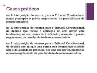 +
Casos práticos
a)- A interposição de recurso para o Tribunal Constitucional
nunca pressupõe o prévio esgotamento da possibilidade de
recurso ordinário.
b)- A interposição de recurso, para o Tribunal Constitucional,
de decisão que recuse a aplicação de uma norma com
fundamento na sua inconstitucionalidade pressupõe o prévio
esgotamento da possibilidade de recurso ordinário.
c)- A interposição de recurso, para o Tribunal Constitucional,
de decisão que aplique uma norma cuja inconstitucionalidade
haja sido alegada no processo, por uma das partes, pressupõe
o prévio esgotamento da possibilidade de recurso ordinário.
 