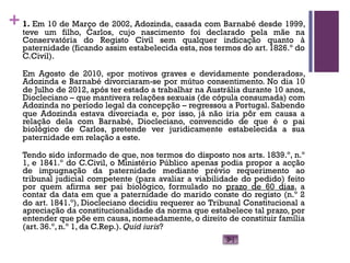 +1. Em 10 de Março de 2002, Adozinda, casada com Barnabé desde 1999,
teve um filho, Carlos, cujo nascimento foi declarado pela mãe na
Conservatória do Registo Civil sem qualquer indicação quanto à
paternidade (ficando assim estabelecida esta, nos termos do art. 1826.º do
C.Civil).
Em Agosto de 2010, «por motivos graves e devidamente ponderados»,
Adozinda e Barnabé divorciaram-se por mútuo consentimento. No dia 10
de Julho de 2012, após ter estado a trabalhar na Austrália durante 10 anos,
Diocleciano – que mantivera relações sexuais (de cópula consumada) com
Adozinda no período legal da concepção – regressou a Portugal. Sabendo
que Adozinda estava divorciada e, por isso, já não iria pôr em causa a
relação dela com Barnabé, Diocleciano, convencido de que é o pai
biológico de Carlos, pretende ver juridicamente estabelecida a sua
paternidade em relação a este.
Tendo sido informado de que, nos termos do disposto nos arts. 1839.º, n.º
1, e 1841.º do C.Civil, o Ministério Público apenas podia propor a acção
de impugnação da paternidade mediante prévio requerimento ao
tribunal judicial competente (para avaliar a viabilidade do pedido) feito
por quem afirma ser pai biológico, formulado no prazo de 60 dias, a
contar da data em que a paternidade do marido conste do registo (n.º 2
do art. 1841.º), Diocleciano decidiu requerer ao Tribunal Constitucional a
apreciação da constitucionalidade da norma que estabelece tal prazo, por
entender que põe em causa, nomeadamente, o direito de constituir família
(art. 36.º, n.º 1, da C.Rep.). Quid iuris?
 