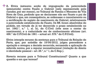 +2. Elvira instaurou acção de impugnação da paternidade
(presumida) contra Fausto e Gabriel (este representado pelo
curador, por ser menor), no Tribunal de Família e Menores de Vila
Nova de Gaia, pedindo que se declarasse não ser Fausto o pai de
Gabriel e que, em consequência, se ordenasse o cancelamento ou
a rectificação do registo de nascimento de Gabriel, relativamente
à paternidade estabelecida de Fausto. Os RR. foram absolvidos do
pedido, em virtude de já ter decorrido o prazo estabelecido no
art. 1842.º, n.º 1, al. b), do C.Civil (três anos a contar do
nascimento), e a caducidade ser de conhecimento oficioso (art.
496.º do C.P.Civil de 1961 – actual art. 579.º do C.P.Civil).
Elvira interpôs recurso da sentença para o Tribunal da Relação do
Porto, que, por acórdão de 19/04/2012, julgou procedente a
apelação e revogou a decisão recorrida, recusando a aplicação da
referida norma, por a reputar inconstitucional (violação do direito
à identidade pessoal – art. 26.º, n.º 1, da C.Rep.).
Haveria recurso para o Tribunal Constitucional? Quanto a que
questão e em que termos?
 