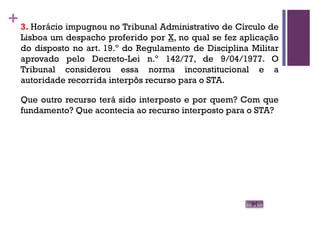 +3. Horácio impugnou no Tribunal Administrativo de Círculo de
Lisboa um despacho proferido por X, no qual se fez aplicação
do disposto no art. 19.º do Regulamento de Disciplina Militar
aprovado pelo Decreto-Lei n.º 142/77, de 9/04/1977. O
Tribunal considerou essa norma inconstitucional e a
autoridade recorrida interpôs recurso para o STA.
Que outro recurso terá sido interposto e por quem? Com que
fundamento? Que acontecia ao recurso interposto para o STA?
 