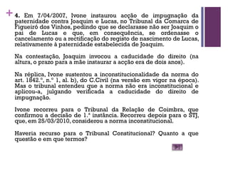 +4. Em 7/04/2007, Ivone instaurou acção de impugnação da
paternidade contra Joaquim e Lucas, no Tribunal da Comarca de
Figueiró dos Vinhos, pedindo que se declarasse não ser Joaquim o
pai de Lucas e que, em consequência, se ordenasse o
cancelamento ou a rectificação do registo de nascimento de Lucas,
relativamente à paternidade estabelecida de Joaquim.
Na contestação, Joaquim invocou a caducidade do direito (na
altura, o prazo para a mãe instaurar a acção era de dois anos).
Na réplica, Ivone sustentou a inconstitucionalidade da norma do
art. 1842.º, n.º 1, al. b), do C.Civil (na versão em vigor na época).
Mas o tribunal entendeu que a norma não era inconstitucional e
aplicou-a, julgando verificada a caducidade do direito de
impugnação.
Ivone recorreu para o Tribunal da Relação de Coimbra, que
confirmou a decisão de 1.ª instância. Recorreu depois para o STJ,
que, em 25/03/2010, considerou a norma inconstitucional.
Haveria recurso para o Tribunal Constitucional? Quanto a que
questão e em que termos?
 