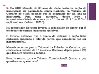 +5. Em 2010, Marcela, de 50 anos de idade, instaurou acção de
investigação da paternidade contra Norberto, no Tribunal da
Comarca de Viseu, pedindo que se declarasse ser ela filha do
investigado. Para tanto sustentou, desde logo, a
inconstitucionalidade da norma do n.º 1 do art. 1817.º do C.Civil
(aplicável «ex vi» do art. 1873.º).
Na contestação, Norberto invocou a caducidade do direito, por já
ter decorrido o prazo legalmente aplicável.
O tribunal entendeu que o direito de instaurar a acção tinha
caducado, aplicando a referida norma, que considerou não ser
inconstitucional.
Marcela recorreu para o Tribunal da Relação de Coimbra, que
confirmou a decisão de 1.ª instância. Recorreu depois para o STJ,
que, também manteve a decisão.
Haveria recurso para o Tribunal Constitucional? Quanto a que
questão e em que termos?
 