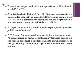 +n É uma das categorias de tribunais previstas na Constituição
(art. 209.º, n.º 1).
n A definição deste Tribunal (art. 221.º), a sua composição e o
estatuto dos respectivos juízes (art. 222.º), a sua competência
(art. 223.º) e a remissão da disciplina da sua organização e
funcionamento para a lei ordinária (art. 224.º).
n É “órgão constitucional autónomo de regulação do processo
político-constitucional”.
n O Tribunal Constitucional não se limita a funcionar como
“órgão superior da justiça constitucional” (embora essa seja a
sua função essencial e verdadeiramente caracterizadora da
sua jurisdição), estando-lhe igualmente cometidas outras
tarefas.
 