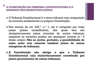 +A COMPOSIÇÃO DO TRIBUNAL CONSTITUCIONAL E O
MANDATO DOS RESPECTIVOS JUÍZOS
n O Tribunal Constitucional é o único tribunal cuja composição
se encontra estabelecida na própria Constituição.
n Nos termos do art. 222.º, n.º 1, ele é composto por treze
juízes (juízes conselheiros), dos quais seis são
obrigatoriamente juízes oriundos de outros tribunais,
enquanto os restantes podem ser quaisquer juristas (n.º 2
desse artigo). Não se exclui, portanto, a possibilidade de
entre estes sete estarem também juízes de outras
categorias de tribunais.
n A Constituição não obriga a que o Tribunal
Constitucional seja maioritariamente constituído por
juízes provenientes de outros tribunais.
 