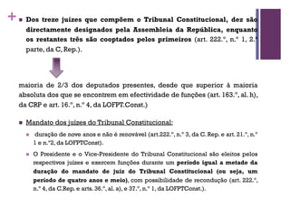 +n Dos treze juízes que compõem o Tribunal Constitucional, dez são
directamente designados pela Assembleia da República, enquanto
os restantes três são cooptados pelos primeiros (art. 222.º, n.º 1, 2.ª
parte, da C, Rep.).
maioria de 2/3 dos deputados presentes, desde que superior à maioria
absoluta dos que se encontrem em efectividade de funções (art. 163.º, al. h),
da CRP e art. 16.º, n.º 4, da LOFPT.Const.)
n Mandato dos juízes do Tribunal Constitucional:
n duração de nove anos e não é renovável (art.222.º, n.º 3, da C. Rep. e art. 21.º, n.º
1 e n.º2, da LOFPTConst).
n O Presidente e o Vice-Presidente do Tribunal Constitucional são eleitos pelos
respectivos juízes e exercem funções durante um período igual a metade da
duração do mandato de juiz do Tribunal Constitucional (ou seja, um
período de quatro anos e meio), com possibilidade de recondução (art. 222.º,
n.º 4, da C.Rep. e arts. 36.º, al. a), e 37.º, n.º 1, da LOFPTConst.).
 