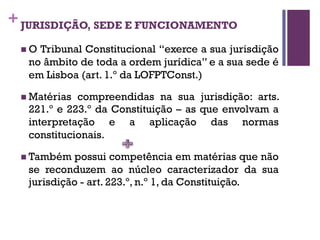 +JURISDIÇÃO, SEDE E FUNCIONAMENTO
n O Tribunal Constitucional “exerce a sua jurisdição
no âmbito de toda a ordem jurídica” e a sua sede é
em Lisboa (art. 1.º da LOFPTConst.)
n Matérias compreendidas na sua jurisdição: arts.
221.º e 223.º da Constituição – as que envolvam a
interpretação e a aplicação das normas
constitucionais.
n Também possui competência em matérias que não
se reconduzem ao núcleo caracterizador da sua
jurisdição - art. 223.º, n.º 1, da Constituição.
 