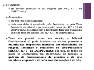 +n Funciona:
n em sessões plenárias e por secções (art. 40.º, n.º 1, da
LOFPTConst.).
n As secções:
n são três (não especializadas);
n cada uma delas é constituída pelo Presidente ou pelo Vice-
Presidente do tribunal e por mais quatro juízes (art. 41.º, n.º 1, da
LOFPTConst.), de acordo com a distribuição feita pelo tribunal no
início de cada ano judicial (art. 41.º, n.º 1, da LOFPTConst.).
n Tanto em plenário como em secção, o Tribunal
Constitucional só pode funcionar se estiver presente a
maioria dos respectivos membros em efectividade de
funções, incluindo o Presidente ou Vice-Presidente
(art.42.º, n.º 1, da LOFPTConst.); por isso, se todos os
juízes se encontrarem em efectividade de funções, o
quórum de funcionamento do plenário é de sete
membros, enquanto o de cada uma das secções é de três.
 