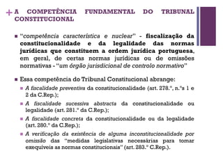 +A COMPETÊNCIA FUNDAMENTAL DO TRIBUNAL
CONSTITUCIONAL
n “competência característica e nuclear” - fiscalização da
constitucionalidade e da legalidade das normas
jurídicas que constituem a ordem jurídica portuguesa,
em geral, de certas normas jurídicas ou de omissões
normativas - “um órgão jurisdicional de controlo normativo”
n Essa competência do Tribunal Constitucional abrange:
n A fiscalidade preventiva da constitucionalidade (art. 278.º, n.ºs 1 e
2 da C.Rep.);
n A fiscalidade sucessiva abstracta da constitucionalidade ou
legalidade (art. 281.º da C.Rep.);
n A fiscalidade concreta da constitucionalidade ou da legalidade
(art. 280.º da C.Rep.);
n A verificação da existência de alguma inconstitucionalidade por
omissão das “medidas legislativas necessárias para tomar
exequíveis as normas constitucionais” (art. 283.º C.Rep.).
 