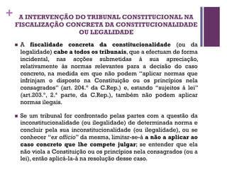 + A INTERVENÇÃO DO TRIBUNAL CONSTITUCIONAL NA
FISCALIZAÇÃO CONCRETA DA CONSTITUCIONALIDADE
OU LEGALIDADE
n A fiscalidade concreta da constitucionalidade (ou da
legalidade) cabe a todos os tribunais, que a efectuam de forma
incidental, nas acções submetidas à sua apreciação,
relativamente às normas relevantes para a decisão do caso
concreto, na medida em que não podem “aplicar normas que
infrinjam o disposto na Constituição ou os princípios nela
consagrados” (art. 204.º da C.Rep.) e, estando “sujeitos à lei”
(art.203.º, 2.ª parte, da C.Rep.), também não podem aplicar
normas ilegais.
n Se um tribunal for confrontado pelas partes com a questão da
inconstitucionalidade (ou ilegalidade) de determinada norma e
concluir pela sua inconstitucionalidade (ou ilegalidade), ou se
conhecer “ex officio” da mesma, limitar-se-á a não a aplicar ao
caso concreto que lhe compete julgar; se entender que ela
não viola a Constituição ou os princípios nela consagrados (ou a
lei), então aplicá-la-á na resolução desse caso.
 