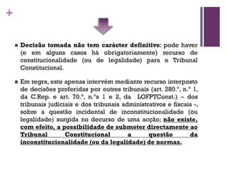 +
n Decisão tomada não tem carácter definitivo: pode haver
(e em alguns casos há obrigatoriamente) recurso de
constitucionalidade (ou de legalidade) para o Tribunal
Constitucional.
n Em regra, este apenas intervém mediante recurso interposto
de decisões proferidas por outros tribunais (art. 280.º, n.º 1,
da C.Rep. e art. 70.º, n.ºs 1 e 2, da LOFPTConst.) – dos
tribunais judiciais e dos tribunais administrativos e fiscais -,
sobre a questão incidental de inconstitucionalidade (ou
legalidade) surgida no decurso de uma acção; não existe,
com efeito, a possibilidade de submeter directamente ao
Tribunal Constitucional a questão da
inconstitucionalidade (ou da legalidade) de normas.
 
