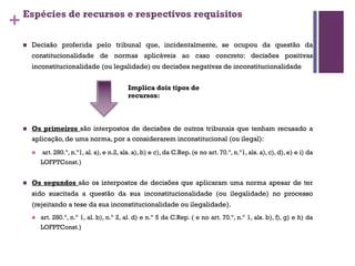 +
Espécies de recursos e respectivos requisitos
n Decisão proferida pelo tribunal que, incidentalmente, se ocupou da questão da
constitucionalidade de normas aplicáveis ao caso concreto: decisões positivas
inconstitucionalidade (ou legalidade) ou decisões negativas de inconstitucionalidade
n Os primeiros são interpostos de decisões de outros tribunais que tenham recusado a
aplicação, de uma norma, por a considerarem inconstitucional (ou ilegal):
n art. 280.º, n.º1, al. a), e n.2, als. a), b) e c), da C.Rep. (e no art. 70.º, n.º1, als. a), c), d), e) e i) da
LOFPTConst.)
n Os segundos são os interpostos de decisões que aplicaram uma norma apesar de ter
sido suscitada a questão da sua inconstitucionalidade (ou ilegalidade) no processo
(rejeitando a tese da sua inconstitucionalidade ou ilegalidade).
n art. 280.º, n.º 1, al. b), n.º 2, al. d) e n.º 5 da C.Rep. ( e no art. 70.º, n.º 1, als. b), f), g) e h) da
LOFPTConst.)
Implica dois tipos de
recursos:
 