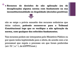 +n Recursos de decisões de não aplicação (ou de
desaplicação) alguma norma com fundamento na sua
inconstitucionalidade ou ilegalidade (decisões positivas)
não se exige a prévia exaustão dos recursos ordinários que
delas caibam, podendo recorrer-se para o Tribunal
Constitucional logo que se verifique a não aplicação da
norma, com qualquer dos referidos fundamentos.
Tais recursos podem ser interpostos pelo Ministério Público ou
por quem tenha legitimidade para o efeito, de acordo com a lei
processual que regula o processo em que foram proferidas
(art. 72.º, n.º 1, da LOFPTConst.)
 
