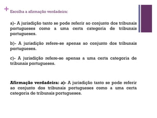 +Escolha a afirmação verdadeira:
a)- A jurisdição tanto se pode referir ao conjunto dos tribunais
portugueses como a uma certa categoria de tribunais
portugueses.
b)- A jurisdição refere-se apenas ao conjunto dos tribunais
portugueses.
c)- A jurisdição refere-se apenas a uma certa categoria de
tribunais portugueses.
Afirmação verdadeira: a)- A jurisdição tanto se pode referir
ao conjunto dos tribunais portugueses como a uma certa
categoria de tribunais portugueses.
 