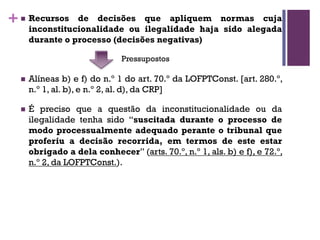 +n Recursos de decisões que apliquem normas cuja
inconstitucionalidade ou ilegalidade haja sido alegada
durante o processo (decisões negativas)
n Alíneas b) e f) do n.º 1 do art. 70.º da LOFPTConst. [art. 280.º,
n.º 1, al. b), e n.º 2, al. d), da CRP]
n É preciso que a questão da inconstitucionalidade ou da
ilegalidade tenha sido “suscitada durante o processo de
modo processualmente adequado perante o tribunal que
proferiu a decisão recorrida, em termos de este estar
obrigado a dela conhecer” (arts. 70.º, n.º 1, als. b) e f), e 72.º,
n.º 2, da LOFPTConst.).
Pressupostos
 