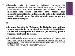 + n Exemplo: não é possível interpor recurso de
inconstitucionalidade ou de ilegalidade para o Tribunal
Constitucional de uma decisão do tribunal de 1.ª
instância que tenha aplicado uma norma cuja
inconstitucionalidade ou ilegalidade haja sido suscitada
nesse tribunal, se a decisão admitir recurso para o
tribunal da Relação
ou
n de uma decisão do Tribunal da Relação que aplique
norma arguida de inconstitucionalidade ou ilegalidade,
se ela for susceptível de recurso (de revista) para o
Supremo Tribunal de Justiça.
n A legitimidade para recorrer cabe somente à “parte que
haja suscitado a questão da inconstitucionalidade ou da
ilegalidade”, nos termos mencionados (art. 280.º, n.º 4, da
C.Rep. e art. 70.º, n.º 2, da LOFPTConst.)
 
