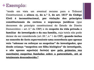 +Exemplo:
“tendo em vista um eventual recurso para o Tribunal
Constitucional, a alínea c), do n.º 3, do art. 1817º do Código
Civil é inconstitucional, por violação dos princípios
constitucionais da certeza e segurança jurídicas (que
decorrem do princípio constitucional do Estado de Direito
Democrático – art. 2.º da CRP) e do respeito da vida privada e
familiar do investigado e da sua família, cuja tutela não pode
deixar de ser considerada (art. 26.º, n.º 1 da CRP), quando inclua
no conceito de facto superveniente uma ocorrência que apenas
veio “adensar ou reforçar as suspeitas” do investigador, que
desde criança “suspeitou ser filha biológica” do investigado,
e não apenas aquele(s) facto(s) que pela primeira vez
suscita(m) suspeitas fundadas sobre a paternidade, até aí
totalmente desconhecida.”
 