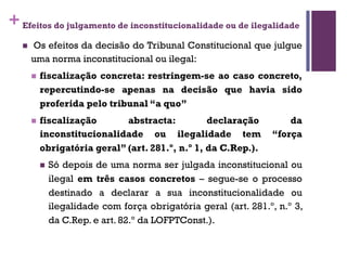 +Efeitos do julgamento de inconstitucionalidade ou de ilegalidade
n Os efeitos da decisão do Tribunal Constitucional que julgue
uma norma inconstitucional ou ilegal:
n fiscalização concreta: restringem-se ao caso concreto,
repercutindo-se apenas na decisão que havia sido
proferida pelo tribunal “a quo”
n fiscalização abstracta: declaração da
inconstitucionalidade ou ilegalidade tem “força
obrigatória geral” (art. 281.º, n.º 1, da C.Rep.).
n Só depois de uma norma ser julgada inconstitucional ou
ilegal em três casos concretos – segue-se o processo
destinado a declarar a sua inconstitucionalidade ou
ilegalidade com força obrigatória geral (art. 281.º, n.º 3,
da C.Rep. e art. 82.º da LOFPTConst.).
 