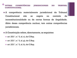 +OUTRAS COMPETÊNCIAS JURISDICIONAIS DO TRIBUNAL
CONSTITUCIONAL
n A competência materialmente jurisdicional do Tribunal
Constitucional não se esgota no controlo da
inconstitucionalidade ou de certas formas de ilegalidade.
Além dessa competência nuclear, tem outras competências
jurisdicionais.
n A Constituição refere, directamente, as seguintes:
n art. 223.º, n.º 2, al. c), da C.Rep.
n art. 223.º, n.º 2, al. g), da C.Rep.
n art. 223.º, n.º 2, al. h), da C.Rep.
 