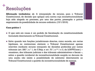 +
Resoluções
Afirmação verdadeira: c)- A interposição de recurso, para o Tribunal
Constitucional, de decisão que aplique uma norma cuja inconstitucionalidade
haja sido alegada no processo, por uma das partes, pressupõe o prévio
esgotamento da possibilidade de recurso ordinário. (15/1/2016)
Caso prático 1
n O que está em causa é um pedido de fiscalização da constitucionalidade
formulado directamente no Tribunal Constitucional.
n Salvo quando tem funções jurisdicionais directas, como sucede, em certas
hipóteses, no contencioso eleitoral, o Tribunal Constitucional apenas
intervém mediante recurso interposto de decisões proferidas por outros
tribunais (art. 280.º, n.º 1, da C.Rep. e art. 70.º, n.os 1 e 2, da LOFPTConst.) –
«maxime», dos tribunais judiciais e dos tribunais administrativos e fiscais –,
sobre a questão incidental de inconstitucionalidade surgida no decurso de
uma acção; não existe a possibilidade de submeter directamente ao
Tribunal Constitucional a questão da inconstitucionalidade de normas.
 