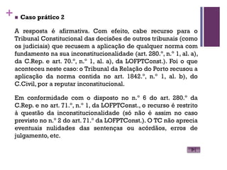 +n Caso prático 2
A resposta é afirmativa. Com efeito, cabe recurso para o
Tribunal Constitucional das decisões de outros tribunais (como
os judiciais) que recusem a aplicação de qualquer norma com
fundamento na sua inconstitucionalidade (art. 280.º, n.º 1, al. a),
da C.Rep. e art. 70.º, n.º 1, al. a), da LOFPTConst.). Foi o que
aconteceu neste caso: o Tribunal da Relação do Porto recusou a
aplicação da norma contida no art. 1842.º, n.º 1, al. b), do
C.Civil, por a reputar inconstitucional.
Em conformidade com o disposto no n.º 6 do art. 280.º da
C.Rep. e no art. 71.º, n.º 1, da LOFPTConst., o recurso é restrito
à questão da inconstitucionalidade (só não é assim no caso
previsto no n.º 2 do art. 71.º da LOFPTConst.). O TC não aprecia
eventuais nulidades das sentenças ou acórdãos, erros de
julgamento, etc.
 