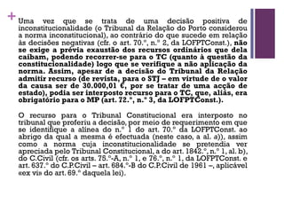 +Uma vez que se trata de uma decisão positiva de
inconstitucionalidade (o Tribunal da Relação do Porto considerou
a norma inconstitucional), ao contrário do que sucede em relação
às decisões negativas (cfr. o art. 70.º, n.º 2, da LOFPTConst.), não
se exige a prévia exaustão dos recursos ordinários que dela
caibam, podendo recorrer-se para o TC (quanto à questão da
constitucionalidade) logo que se verifique a não aplicação da
norma. Assim, apesar de a decisão do Tribunal da Relação
admitir recurso (de revista, para o STJ – em virtude de o valor
da causa ser de 30.000,01 €, por se tratar de uma acção de
estado), podia ser interposto recurso para o TC, que, aliás, era
obrigatório para o MP (art. 72.º, n.º 3, da LOFPTConst.).
O recurso para o Tribunal Constitucional era interposto no
tribunal que proferiu a decisão, por meio de requerimento em que
se identifique a alínea do n.º 1 do art. 70.º da LOFPTConst. ao
abrigo da qual a mesma é efectuada (neste caso, a al. a)), assim
como a norma cuja inconstitucionalidade se pretendia ver
apreciada pelo Tribunal Constitucional, a do art. 1842.º, n.º 1, al. b),
do C.Civil (cfr. os arts. 75.º-A, n.º 1, e 76.º, n.º 1, da LOFPTConst. e
art. 637.º do C.P.Civil – art. 684.º-B do C.P.Civil de 1961 –, aplicável
«ex vi» do art. 69.º daquela lei).
 