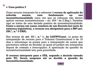 +n Caso prático 3
Outro recurso interposto foi o referente à recusa de aplicação da
referida norma, com fundamento na sua
inconstitucionalidade (uma vez que os tribunais não devem
aplicar normas inconstitucionais – art. 204.º da C.Rep.). Também
aqui se tratou de uma decisão positiva de inconstitucionalidade.
Como a norma em causa constava de um Decreto-Lei (acto de
natureza legislativa), o recurso era obrigatório para o MP (art.
280.º, n.º 3 CRP).
Nos termos do art. 75.º, n.º 1, da LOFPTConst. «o prazo de
interposição de recurso para o Tribunal Constitucional é de 10
dias e interrompe os prazos para a interposição de outros que
porventura caibam da decisão, os quais só podem ser interpostos
depois de cessada a interrupção». A apreciação da questão da
inconstitucionalidade tem, pois, prioridade.
O recurso interposto para o STA, segundo a decisão tomada
pelo TC, ficava suspenso até se decidir a questão da
inconstitucionalidade.
 