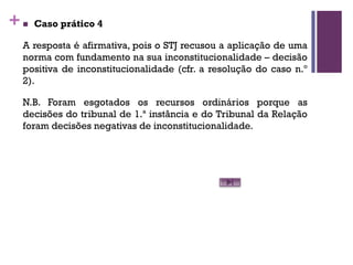 +n Caso prático 4
A resposta é afirmativa, pois o STJ recusou a aplicação de uma
norma com fundamento na sua inconstitucionalidade – decisão
positiva de inconstitucionalidade (cfr. a resolução do caso n.º
2).
N.B. Foram esgotados os recursos ordinários porque as
decisões do tribunal de 1.ª instância e do Tribunal da Relação
foram decisões negativas de inconstitucionalidade.
 