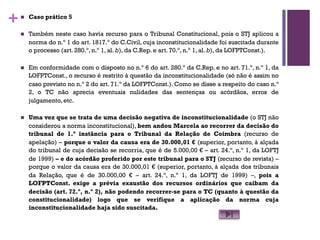 +n Caso prático 5
n Também neste caso havia recurso para o Tribunal Constitucional, pois o STJ aplicou a
norma do n.º 1 do art. 1817.º do C.Civil, cuja inconstitucionalidade foi suscitada durante
o processo (art. 280.º, n.º 1, al. b), da C.Rep. e art. 70.º, n.º 1, al. b), da LOFPTConst.).
n Em conformidade com o disposto no n.º 6 do art. 280.º da C.Rep. e no art. 71.º, n.º 1, da
LOFPTConst., o recurso é restrito à questão da inconstitucionalidade (só não é assim no
caso previsto no n.º 2 do art. 71.º da LOFPTConst.). Como se disse a respeito do caso n.º
2, o TC não aprecia eventuais nulidades das sentenças ou acórdãos, erros de
julgamento, etc.
n Uma vez que se trata de uma decisão negativa de inconstitucionalidade (o STJ não
considerou a norma inconstitucional), bem andou Marcela ao recorrer da decisão do
tribunal de 1.ª instância para o Tribunal da Relação de Coimbra (recurso de
apelação) – porque o valor da causa era de 30.000,01 € (superior, portanto, à alçada
do tribunal de cuja decisão se recorria, que é de 5.000,00 € – art. 24.º, n.º 1, da LOFTJ
de 1999) – e do acórdão proferido por este tribunal para o STJ (recurso de revista) –
porque o valor da causa era de 30.000,01 € (superior, portanto, à alçada dos tribunais
da Relação, que é de 30.000,00 € – art. 24.º, n.º 1, da LOFTJ de 1999) –, pois a
LOFPTConst. exige a prévia exaustão dos recursos ordinários que caibam da
decisão (art. 72.º, n.º 2), não podendo recorrer-se para o TC (quanto à questão da
constitucionalidade) logo que se verifique a aplicação da norma cuja
inconstitucionalidade haja sido suscitada.
 